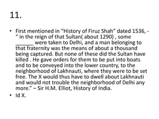 11.
• First mentioned in “History of Firuz Shah” dated 1536, -
“ in the reign of that Sultan( about 1290) , some
______ were taken to Delhi, and a man belonging to
that fraternity was the means of about a thousand
being captured. But none of these did the Sultan have
killed . He gave orders for them to be put into boats
and to be conveyed into the lower country, to the
neighborhood of Lakhnauti, where they were to be set
free. The X would thus have to dwell about Lakhnauti
and would not trouble the neighborhood of Delhi any
more.” – Sir H.M. Elliot, History of India.
• Id X.
 