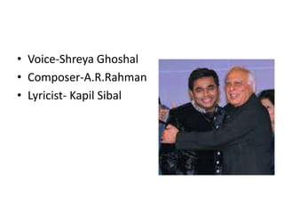 • Voice-Shreya Ghoshal
• Composer-A.R.Rahman
• Lyricist- Kapil Sibal
 