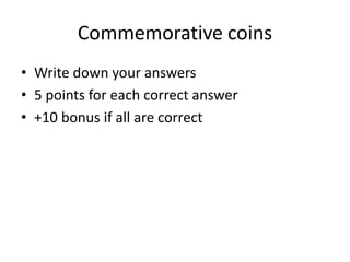 Commemorative coins
• Write down your answers
• 5 points for each correct answer
• +10 bonus if all are correct
 