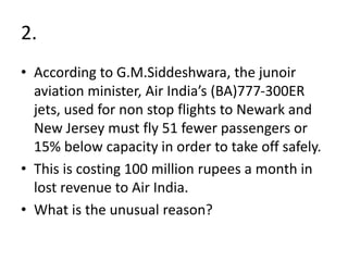 2.
• According to G.M.Siddeshwara, the junoir
aviation minister, Air India’s (BA)777-300ER
jets, used for non stop flights to Newark and
New Jersey must fly 51 fewer passengers or
15% below capacity in order to take off safely.
• This is costing 100 million rupees a month in
lost revenue to Air India.
• What is the unusual reason?
 