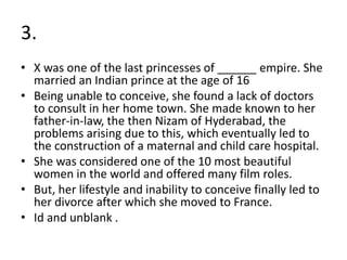 3.
• X was one of the last princesses of ______ empire. She
married an Indian prince at the age of 16
• Being unable to conceive, she found a lack of doctors
to consult in her home town. She made known to her
father-in-law, the then Nizam of Hyderabad, the
problems arising due to this, which eventually led to
the construction of a maternal and child care hospital.
• She was considered one of the 10 most beautiful
women in the world and offered many film roles.
• But, her lifestyle and inability to conceive finally led to
her divorce after which she moved to France.
• Id and unblank .
 