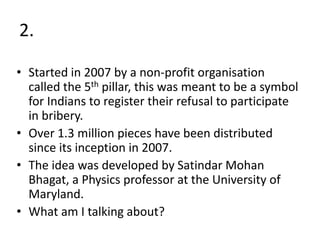 2.
• Started in 2007 by a non-profit organisation
called the 5th pillar, this was meant to be a symbol
for Indians to register their refusal to participate
in bribery.
• Over 1.3 million pieces have been distributed
since its inception in 2007.
• The idea was developed by Satindar Mohan
Bhagat, a Physics professor at the University of
Maryland.
• What am I talking about?
 