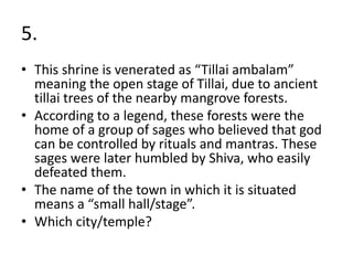5.
• This shrine is venerated as “Tillai ambalam”
meaning the open stage of Tillai, due to ancient
tillai trees of the nearby mangrove forests.
• According to a legend, these forests were the
home of a group of sages who believed that god
can be controlled by rituals and mantras. These
sages were later humbled by Shiva, who easily
defeated them.
• The name of the town in which it is situated
means a “small hall/stage”.
• Which city/temple?
 