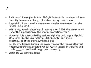 7.
• Built on a 12 acre plot in the 1980s, it featured in the news columns
recently for a minor change of preference by its occupant.
• A special 1.5 km tunnel is under construction to connect it to the
Safdarjung airport.
• With the gradual tightening of security after 2004, this area comes
under the supervision of the special protection group.
• However, it is surrounded by various high rise buildings and public
structures like the Samrat hotel, Ashoka hotel and some
guesthouses of the Delhi gymkhana club.
• So, the intelligence bureau took over most of the rooms of Samrat
hotel overlooking it, erected various watch towers in the area and
made ____ accessible through one route only.
• What are we talking about?
 