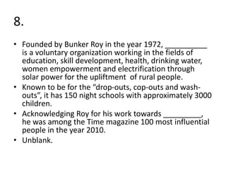 8.
• Founded by Bunker Roy in the year 1972, __________
is a voluntary organization working in the fields of
education, skill development, health, drinking water,
women empowerment and electrification through
solar power for the upliftment of rural people.
• Known to be for the “drop-outs, cop-outs and wash-
outs”, it has 150 night schools with approximately 3000
children.
• Acknowledging Roy for his work towards _________,
he was among the Time magazine 100 most influential
people in the year 2010.
• Unblank.
 