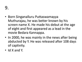 9.
• Born Singanalluru Puttaswamayya
Muthurajau, he was better known by his
screen name X. He made his debut at the age
of eight and first appeared as a lead in the
movie Bedara Kannappa.
• In 2000, he was mainly in the news after being
abducted by Y. He was released after 108 days
of captivity.
• Id X and Y.
 