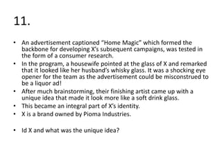 11.
• An advertisement captioned “Home Magic” which formed the
backbone for developing X’s subsequent campaigns, was tested in
the form of a consumer research.
• In the program, a housewife pointed at the glass of X and remarked
that it looked like her husband’s whisky glass. It was a shocking eye
opener for the team as the advertisement could be misconstrued to
be a liquor ad!
• After much brainstorming, their finishing artist came up with a
unique idea that made it look more like a soft drink glass.
• This became an integral part of X’s identity.
• X is a brand owned by Pioma Industries.
• Id X and what was the unique idea?
 