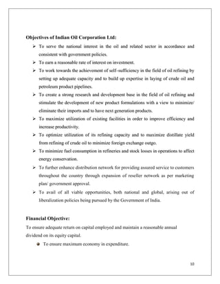 Objectives of Indian Oil Corporation Ltd:
    To serve the national interest in the oil and related sector in accordance and
       consistent with government policies.
    To earn a reasonable rate of interest on investment.
    To work towards the achievement of self–sufficiency in the field of oil refining by
       setting up adequate capacity and to build up expertise in laying of crude oil and
       petroleum product pipelines.
    To create a strong research and development base in the field of oil refining and
       stimulate the development of new product formulations with a view to minimize/
       eliminate their imports and to have next generation products.
    To maximize utilization of existing facilities in order to improve efficiency and
       increase productivity.
    To optimize utilization of its refining capacity and to maximize distillate yield
       from refining of crude oil to minimize foreign exchange outgo.
    To minimize fuel consumption in refineries and stock losses in operations to affect
       energy conservation.
    To further enhance distribution network for providing assured service to customers
       throughout the country through expansion of reseller network as per marketing
       plan/ government approval.
    To avail of all viable opportunities, both national and global, arising out of
       liberalization policies being pursued by the Government of India.


Financial Objective:
To ensure adequate return on capital employed and maintain a reasonable annual
dividend on its equity capital.
         To ensure maximum economy in expenditure.



                                                                                     10
 
