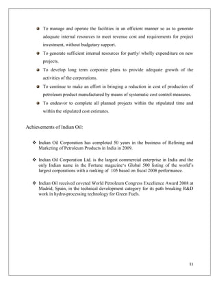 To manage and operate the facilities in an efficient manner so as to generate
        adequate internal resources to meet revenue cost and requirements for project
        investment, without budgetary support.
        To generate sufficient internal resources for partly/ wholly expenditure on new
        projects.
        To develop long term corporate plans to provide adequate growth of the
        activities of the corporations.
        To continue to make an effort in bringing a reduction in cost of production of
        petroleum product manufactured by means of systematic cost control measures.
        To endeavor to complete all planned projects within the stipulated time and
        within the stipulated cost estimates.


Achievements of Indian Oil:


    Indian Oil Corporation has completed 50 years in the business of Refining and
     Marketing of Petroleum Products in India in 2009.

    Indian Oil Corporation Ltd. is the largest commercial enterprise in India and the
     only Indian name in the Fortune magazine„s Global 500 listing of the world‟s
     largest corporations with a ranking of 105 based on fiscal 2008 performance.

    Indian Oil received coveted World Petroleum Congress Excellence Award 2008 at
     Madrid, Spain, in the technical development category for its path breaking R&D
     work in hydro-processing technology for Green Fuels.




                                                                                    11
 