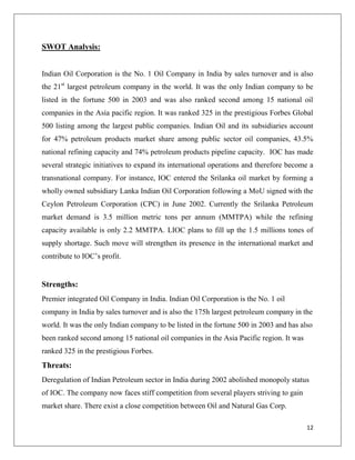 SWOT Analysis:


Indian Oil Corporation is the No. 1 Oil Company in India by sales turnover and is also
the 21st largest petroleum company in the world. It was the only Indian company to be
listed in the fortune 500 in 2003 and was also ranked second among 15 national oil
companies in the Asia pacific region. It was ranked 325 in the prestigious Forbes Global
500 listing among the largest public companies. Indian Oil and its subsidiaries account
for 47% petroleum products market share among public sector oil companies, 43.5%
national refining capacity and 74% petroleum products pipeline capacity. IOC has made
several strategic initiatives to expand its international operations and therefore become a
transnational company. For instance, IOC entered the Srilanka oil market by forming a
wholly owned subsidiary Lanka Indian Oil Corporation following a MoU signed with the
Ceylon Petroleum Corporation (CPC) in June 2002. Currently the Srilanka Petroleum
market demand is 3.5 million metric tons per annum (MMTPA) while the refining
capacity available is only 2.2 MMTPA. LIOC plans to fill up the 1.5 millions tones of
supply shortage. Such move will strengthen its presence in the international market and
contribute to IOC‟s profit.


Strengths:
Premier integrated Oil Company in India. Indian Oil Corporation is the No. 1 oil
company in India by sales turnover and is also the 175h largest petroleum company in the
world. It was the only Indian company to be listed in the fortune 500 in 2003 and has also
been ranked second among 15 national oil companies in the Asia Pacific region. It was
ranked 325 in the prestigious Forbes.
Threats:
Deregulation of Indian Petroleum sector in India during 2002 abolished monopoly status
of IOC. The company now faces stiff competition from several players striving to gain
market share. There exist a close competition between Oil and Natural Gas Corp.

                                                                                        12
 