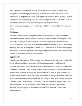 (ONGC) and IOC in Indian Oil market. Reliance Industries limited (RIL) has also
emerged as an important player competing in the upstream sector subsequent to the
deregulation of the petroleum sector. From April 2004 onwards, the oil retailing – market
for transport fuel will be deregulated and various companies such as RIL, ESSAR Oil and
Royal Dutch/Shell have been allowed to operate private petrol station.
Hence the deregulation policy is bound to squeeze IOC‟s volumes and profit margins in
future.
Weakness:
Declining crude oil sales.Although the revenue from the crude oil sales accounts for a
meager share of total revenue, revenues from this division dropped sharply by 66.7% in
fiscal 2003 as against the previous fiscal. The crude oil operations contributed about
INR49.44 billion in fiscal 2003 as against INR148.68 billion in fiscal 2002. Consequently
operating profit fell by a large 88% to reach INR19.4 million in 2003. If not for the good
performance of petroleum products the company‟s profitability would have been severely
affected by the drastic decline in crude oil sales.
Opportunity
Foray into the Gas business. With emerging as an alternative fuel due to the twin benefits
of low pollution and better economics, IOC has plans to quickly establish itself
In the gas market also. The LNG and hydrogen business offers an attractive environment
for its future business. Gas is steadily growing into the most preferred fuel among utility
provider such as power, fertilizers and transportation. IOC plans to setup a nationwide
gas distribution network for serving major Indian cities, to market compressed natural gas
(CNG) for automobiles and to import LNG. IOC signed a MoU with National Iranian Oil
Company (NIOC) for importing 2.5 MMTPA LNG and also for taking part in the LNG
midstream project in Iran. The initial efforts turned successful with IOC already
becoming the lead supplier of degasified LNG to ESSAR Steel and Gujarat State
petroleum Corp.



                                                                                          13
 