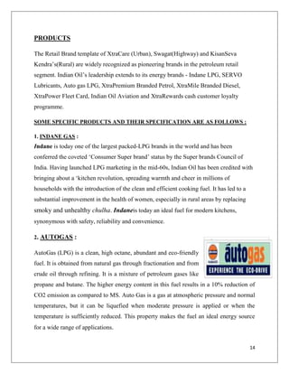 PRODUCTS

The Retail Brand template of XtraCare (Urban), Swagat(Highway) and KisanSeva
Kendra‟s(Rural) are widely recognized as pioneering brands in the petroleum retail
segment. Indian Oil‟s leadership extends to its energy brands - Indane LPG, SERVO
Lubricants, Auto gas LPG, XtraPremium Branded Petrol, XtraMile Branded Diesel,
XtraPower Fleet Card, Indian Oil Aviation and XtraRewards cash customer loyalty
programme.

SOME SPECIFIC PRODUCTS AND THEIR SPECIFICATION ARE AS FOLLOWS :

1. INDANE GAS :
Indane is today one of the largest packed-LPG brands in the world and has been
conferred the coveted „Consumer Super brand‟ status by the Super brands Council of
India. Having launched LPG marketing in the mid-60s, Indian Oil has been credited with
bringing about a „kitchen revolution, spreading warmth and cheer in millions of
households with the introduction of the clean and efficient cooking fuel. It has led to a
substantial improvement in the health of women, especially in rural areas by replacing
smoky and unhealthy chulha. Indaneis today an ideal fuel for modern kitchens,
synonymous with safety, reliability and convenience.

2. AUTOGAS :

AutoGas (LPG) is a clean, high octane, abundant and eco-friendly
fuel. It is obtained from natural gas through fractionation and from
crude oil through refining. It is a mixture of petroleum gases like
propane and butane. The higher energy content in this fuel results in a 10% reduction of
CO2 emission as compared to MS. Auto Gas is a gas at atmospheric pressure and normal
temperatures, but it can be liquefied when moderate pressure is applied or when the
temperature is sufficiently reduced. This property makes the fuel an ideal energy source
for a wide range of applications.


                                                                                            14
 