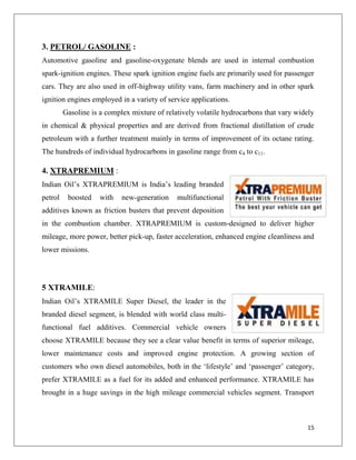 3. PETROL/ GASOLINE :
Automotive gasoline and gasoline-oxygenate blends are used in internal combustion
spark-ignition engines. These spark ignition engine fuels are primarily used for passenger
cars. They are also used in off-highway utility vans, farm machinery and in other spark
ignition engines employed in a variety of service applications.
         Gasoline is a complex mixture of relatively volatile hydrocarbons that vary widely
in chemical & physical properties and are derived from fractional distillation of crude
petroleum with a further treatment mainly in terms of improvement of its octane rating.
The hundreds of individual hydrocarbons in gasoline range from c4 to c11.

4. XTRAPREMIUM :
Indian Oil‟s XTRAPREMIUM is India‟s leading branded
petrol    boosted    with   new-generation    multifunctional
additives known as friction busters that prevent deposition
in the combustion chamber. XTRAPREMIUM is custom-designed to deliver higher
mileage, more power, better pick-up, faster acceleration, enhanced engine cleanliness and
lower missions.




5 XTRAMILE:
Indian Oil‟s XTRAMILE Super Diesel, the leader in the
branded diesel segment, is blended with world class multi-
functional fuel additives. Commercial vehicle owners
choose XTRAMILE because they see a clear value benefit in terms of superior mileage,
lower maintenance costs and improved engine protection. A growing section of
customers who own diesel automobiles, both in the „lifestyle‟ and „passenger‟ category,
prefer XTRAMILE as a fuel for its added and enhanced performance. XTRAMILE has
brought in a huge savings in the high mileage commercial vehicles segment. Transport



                                                                                        15
 