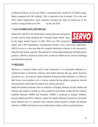 combustion features. In the year 2008, it constituted only around 9% of India's energy
basket compared with 24% globally. This is expected to rise to around 13% in the year
2010. India's hydrocarbon vision statement envisages the share of natural gas in the
country‟s energy basket to be 20%        by the year 2025.

9. SERVO LUBRICANTS AND GREASE :

Indian Oil's SERVO is the brand leader among lubricants and greases
in India and has been conferred the “Consumer Super brand” status
by the Super brands Council of India. With over 500 commercial
grades and 1,500 formulations encompassing literally every conceivable application,
SERVO serves as a one-stop shop for complete lubrication solutions in the automotive,
industrial and marine segments. Recognized for cutting-edge technology and high-quality
products, SERVO is backed by Indian Oil's world-class R&D and an extensive blending
and distribution network.

10. BITUMEN:

Bitumen is a common binder used in road construction. It is principally obtained as a
residual product in petroleum refineries after higher fractions like gas, petrol, kerosene
and diesel, etc., are removed. Indian Standard Institution defines Bitumen as a black or
dark brown non-crystalline soil or viscous material having adhesive properties derived
from petroleum crude either by natural or by refinery processes.
Indian Oil produces bitumen from its refineries at Panipat, Mathura, Koyali, Haldia and
Chennai and markets it in bulk as well as packed in steel drums. Indian Oil also markets
modified Bitumen CRMB and Emulsion. CRMB is produced at Panipat, Mathura,
Koyali, Haldia and CPCL refineries. Indian Oil markets Bitumen Emulsion by the brand
name Indemul and it is produced from emulsion plants located in Haldia and Panipat
refineries. CRMB and Emulsion are available both in bulk as well as in packed drums.




                                                                                       17
 