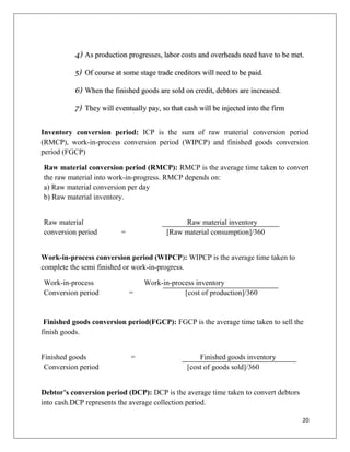 4) As production progresses, labor costs and overheads need have to be met.

          5) Of course at some stage trade creditors will need to be paid.

          6) When the finished goods are sold on credit, debtors are increased.

          7) They will eventually pay, so that cash will be injected into the firm


Inventory conversion period: ICP is the sum of raw material conversion period
(RMCP), work-in-process conversion period (WIPCP) and finished goods conversion
period (FGCP)

Raw material conversion period (RMCP): RMCP is the average time taken to convert
the raw material into work-in-progress. RMCP depends on:
a) Raw material conversion per day
b) Raw material inventory.


Raw material                                  Raw material inventory
conversion period         =              [Raw material consumption]/360


Work-in-process conversion period (WIPCP): WIPCP is the average time taken to
complete the semi finished or work-in-progress.

Work-in-process                   Work-in-process inventory
Conversion period             =               [cost of production]/360


 Finished goods conversion period(FGCP): FGCP is the average time taken to sell the
finish goods.


Finished goods                =                     Finished goods inventory
 Conversion period                              [cost of goods sold]/360


Debtor’s conversion period (DCP): DCP is the average time taken to convert debtors
into cash.DCP represents the average collection period.

                                                                                     20
 
