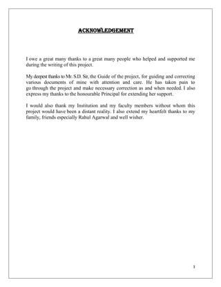 ACKNOWLEDGEMENT



I owe a great many thanks to a great many people who helped and supported me
during the writing of this project.

My deepest thanks to Mr. S.D. Sir, the Guide of the project, for guiding and correcting
various documents of mine with attention and care. He has taken pain to
go through the project and make necessary correction as and when needed. I also
express my thanks to the honourable Principal for extending her support.

I would also thank my Institution and my faculty members without whom this
project would have been a distant reality. I also extend my heartfelt thanks to my
family, friends especially Rahul Agarwal and well wisher.




                                                                                     3
 