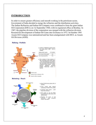 INTRODUCTION

In order to ensure greater efficiency and smooth working in the petroleum sector,
Government of India decided to merge the refineries and the distribution activities.
The Indian Refineries and Indian Oil Company were combined to form the giant Indian
Oil Corporation (IOCL) on 1st September 1964, with its registered office at Bombay. In
1967, the pipeline division of the corporation was merged with the refineries division.
Research & Development of Indian Oil Came into Existence in 1972. In October 1981
Assam Oil Company was nationalized and has been amalgamated with IOCL as Assam
Oil Division (AOD).




                                                                                          4
 