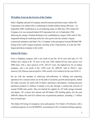 50 Golden Years in the Service of the Nation:

India‟s flagship national oil company and downstream petroleum major, Indian Oil
Corporation Ltd. (Indian Oil) is celebrating its Golden Jubilee during 30th June - 1st
September 2009. Established as an oil marketing entity on 30th June 1959, Indian Oil
Company Ltd. was renamed Indian Oil Corporation Ltd. on 1st September 1964
following the merger of Indian Refineries Ltd. (established in August 1958) with it? The
integrated refining & marketing entity has since grown into the country‟s largest
commercial enterprise and India‟s No.1 Company in the prestigious Fortune ¶Global 500·
listing of the world‟s largest corporate, currently at the 116th position. It is also the 18th
largest petroleum company in the world

Indian Oil Today:

From a fledgling company with a net worth of just Rs. 45.18 crore and sales of 1.38
million tons valued at Rs. 78 crore in the year 1965, Indian Oil has since grown over
3000 times with a sales turnover of Rs. 285,337 crore, the highest²ever for an Indian
company, and a net profit of Rs. 2,950 crore for 2008-09. And in 2010-11 sales
turnover,328,744crore and net profit is 7445 crore($ 1,633 million) for the year 2010-11.

Set up with the mandate of achieving self-sufficiency in refining and marketing
operations for a nascent nation set on the path of economic growth and prosperity, Indian
Oil today accounts for nearly half of India‟s petroleum consumption, reaching precious
petroleum products to millions of people every day through a countrywide network of
around 35,000 sales points. They are backed for supplies by 167 bulk storage terminals
and depots, 101 aviation fuel stations and 89 Indane LPG bottling plants. For the year
2008-09, Indian Oil sold 62.6 million tons of petroleum products, including 1.7 million
tons of natural gas.

The Indian Oil Group of companies owns and operates 10 of India‟s 20 refineries with a
combined capacity of over 60 MMTPA, accounting for 34% of national refining capacity,

                                                                                                 5
 