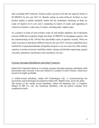 after excluding EOU refineries. Projects under execution will take the capacity further to
80 MMTPA by the year 2011-12. Besides setting up state-of-the-art facilities to raise
product quality to global standards, Indian Oil has undertaken chartering of ships for
crude oil imports on its own and is expanding its basket of crudes and upgrading its
refineries to handle a wider array of crudes, including high- sulphur types.

As a pioneer in lying of cross-country crude oil and product pipelines, the Corporation
crossed 10,000 km in pipeline length and about 70 MMTPA in throughput capacity with
the commissioning of the 330-km Para dip-Haldia crude oil pipeline recently. Plans are
under execution to add about 4,000 km more by the year 2012. In-house capabilities have
enabled the Corporationundertake all pipeline projects on its own and even offer turnkey
expertise in techno-economic feasibility studies, design and detailed engineering, project
execution, operations, maintenance and consultancy services.



Synergy through Subsidiaries and Joint Ventures:

Indian Oil Corporation believes in creating synergies through acquiring subsidiaries both
horizontally and vertically. It has also entered in a number of Joint Ventures, which have
turned to be highly profitable.

A wholly-owned subsidiary, Indian Oil Technologies Ltd., is commercializing the
innovations and technologies developed by Indian Oil‟s R&D Centre, across the globe.
The merger of the wholly owned subsidiary, Indian Oil Blending Ltd., is complete.
Merger of IBP Co. Ltd., the marketing subsidiary, with the parent company have
completed recently.




                                                                                         6
 