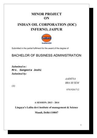 MINOR PROJECT
ON
INDIAN OIL CORPORATION (IOC)
INFERNO, JAIPUR

Submitted in the partial fulfilment for the award of the degree of

BACHELOR OF BUSINESS ADMINISTRATION
Submitted to:
Mrs. Sangeeta Joshi
Submitted by:
AADITYA
BBA III SEM
(A)
07819201712

A SESSION: 2013 – 2014

Lingaya’s Lalita devi institute of management & Science
Mandi, Delhi-110047

1

 