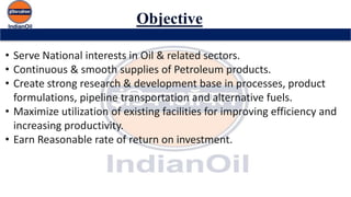 Objective
• Serve National interests in Oil & related sectors.
• Continuous & smooth supplies of Petroleum products.
• Create strong research & development base in processes, product
formulations, pipeline transportation and alternative fuels.
• Maximize utilization of existing facilities for improving efficiency and
increasing productivity.
• Earn Reasonable rate of return on investment.
 