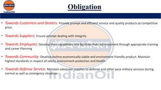 Obligation
• Towards Customers and Dealers: Provide prompt and efficient service and quality products at competitive
price.
• Towards Suppliers: Ensure prompt dealing with Integrity
• Towards Employees: Develop their capabilities and facilitate their advancement through appropriate training
and career Planning
• Towards Community: Develop techno-economically viable and environment friendly product. Maintain
highest standards in respect of safety, environment protection and Health.
• Towards Defense Service: Maintain adequate supplies to defense and other para-military services during
normal as well as emergency situation.
 