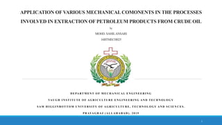 APPLICATION OF VARIOUS MECHANICALCOMONENTS IN THE PROCESSES
INVOLVED IN EXTRACTION OF PETROLEUM PRODUCTS FROM CRUDE OIL
by
MOHD. SAHILANSARI
16BTMECH025
D E PA RT M E N T O F M E C H A N I C A L E N G I N E E R I N G
VA U G H I N S T I T U T E O F A G R I C U LT U R E E N G I N E E R I N G A N D T E C H N O L O G Y
S A M H I G G I N B O T T O M U N I V E R S I T Y O F A G R I C U LT U R E , T E C H N O L O G Y A N D S C I E N C E S .
P R AYA G R A J ( A L L A H A B A D ) , 2 0 1 9
1
 