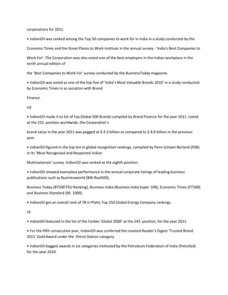 corporations for 2011.

• IndianOil was ranked among the Top 50 companies to work for in India in a study conducted by the

Economic Times and the Great Places to Work Institute in the annual survey - 'India's Best Companies to

Work For'. The Corporation was also voted one of the best employers in the Indian workplace in the
tenth annual edition of

the ‘Best Companies to Work For’ survey conducted by the BusinessToday magazine.

• IndianOil was voted as one of the top five of ‘India’s Most Valuable Brands 2010’ in a study conducted
by Economic Times in as sociation with Brand

Finance.

nd

• IndianOil made it to list of top Global 500 Brands compiled by Brand Finance for the year 2011. Listed
at the 232 position worldwide, the Corporation’s

brand value in the year 2011 was pegged at $ 4.3 billion as compared to $ 4.0 billion in the previous
year.

• IndianOil figured in the top ten in global recognition rankings, compiled by Penn Schoen Berland (PSB)
in its ‘Most Recognised and Respected Indian

Multinationals’ survey. IndianOil was ranked at the eighth position.

• IndianOil showed exemplary performance in the annual corporate listings of leading business
publications such as Businessworld (BW Real500),

Business Today (BT500 PSU Ranking), Business India (Business India Super 100), Economic Times (ET500)
and Business Standard (BS 1000).

• IndianOil got an overall rank of 78 in Platts Top 250 Global Energy Company rankings.

rd

• IndianOil featured in the list of the Forbes ‘Global 2000’ at the 243 position, for the year 2011.

• For the fifth consecutive year, IndianOil was conferred the coveted Reader's Digest 'Trusted Brand
2011' Gold Award under the Petrol Station category.

• IndianOil bagged awards in six categories instituted by the Petroleum Federation of India (Petrofed)
for the year 2010.
 