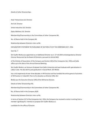 Details of other Directorships:



Aster Teleservices Ltd. Director

Anil Ltd. Director

Sintex Industries Ltd. Director

Zydus Wellness Ltd. Director

Membership/Chairmanship in the Committees of other Companies NIL

No. of Shares held in the Company NIL

Relationship between Directors inter-se NIL

EXPLANATORY STATEMENT IN PURSUANCE OF SECTION 173 OF THE COMPANIES ACT, 1956.

Item No. 7

Shri Sudhir Bhalla was appointed as an Additional Director w.e.f. 27-10-2010 and designated as Director
(Human Resources) by the Board of Directors, pursuant to Article 94(I)

of the Articles of Association of the Company and Section 260 of the Companies Act, 1956 and holds
office up to the date of this Annual General Meeting.

Shri Sudhir Bhalla is an Honours Graduate from Delhi University and Law Graduate with specialization in
Labour Laws. He also did his post graduation in Social Work. Shri Bhalla

has a rich experience of over three decades in HR function and has handled the entire gamut of activities
of HR function in IndianOil. Prior to his elevation as Director (HR), Shri

Bhalla was the Executive Director (HR) of the Refineries Division.

Details of other Directorships NIL

Membership/Chairmanship in the Committees of other Companies NIL

No. of Shares held in the Company 3620

Relationship between Directors inter-se NIL

In terms of Section 257 of the Companies Act, 1956, the Company has received a notice in writing from a
member signifying his i ntention to propose Shri Sudhir Bhalla as a

candidate for the office of Director.
 