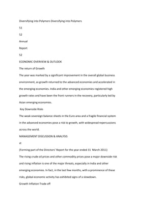 Diversifying into Polymers Diversifying into Polymers

51

52

Annual

Report

52

ECONOMIC OVERVIEW & OUTLOOK

The return of Growth

The year was marked by a significant improvement in the overall global business

environment, as growth returned to the advanced economies and accelerated in

the emerging economies. India and other emerging economies registered high

growth rates and have been the front runners in the recovery, particularly led by

Asian emerging economies.

Key Downside Risks

The weak sovereign balance sheets in the Euro area and a fragile financial system

in the advanced economies pose a risk to growth, with widespread repercussions

across the world.

MANAGEMENT DISCUSSION & ANALYSIS

st

(Forming part of the Directors’ Report for the year ended 31 March 2011)

The rising crude oil prices and other commodity prices pose a major downside risk

and rising inflation is one of the major threats, especially in India and other

emerging economies. In fact, in the last few months, with a prominence of these

risks, global economic activity has exhibited signs of a slowdown.

Growth Inflation Trade off
 