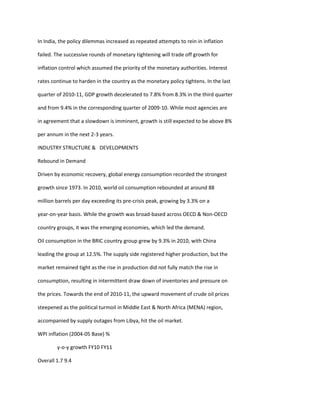 In India, the policy dilemmas increased as repeated attempts to rein in inflation

failed. The successive rounds of monetary tightening will trade off growth for

inflation control which assumed the priority of the monetary authorities. Interest

rates continue to harden in the country as the monetary policy tightens. In the last

quarter of 2010-11, GDP growth decelerated to 7.8% from 8.3% in the third quarter

and from 9.4% in the corresponding quarter of 2009-10. While most agencies are

in agreement that a slowdown is imminent, growth is still expected to be above 8%

per annum in the next 2-3 years.

INDUSTRY STRUCTURE & DEVELOPMENTS

Rebound in Demand

Driven by economic recovery, global energy consumption recorded the strongest

growth since 1973. In 2010, world oil consumption rebounded at around 88

million barrels per day exceeding its pre-crisis peak, growing by 3.3% on a

year-on-year basis. While the growth was broad-based across OECD & Non-OECD

country groups, it was the emerging economies, which led the demand.

Oil consumption in the BRIC country group grew by 9.3% in 2010, with China

leading the group at 12.5%. The supply side registered higher production, but the

market remained tight as the rise in production did not fully match the rise in

consumption, resulting in intermittent draw down of inventories and pressure on

the prices. Towards the end of 2010-11, the upward movement of crude oil prices

steepened as the political turmoil in Middle East & North Africa (MENA) region,

accompanied by supply outages from Libya, hit the oil market.

WPI inflation (2004-05 Base) %

        y-o-y growth FY10 FY11

Overall 1.7 9.4
 