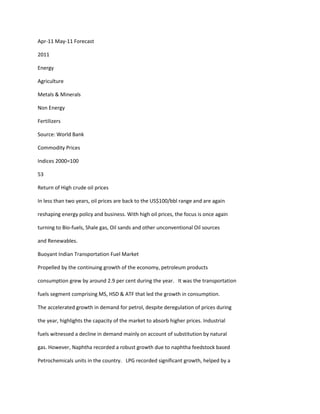 Apr-11 May-11 Forecast

2011

Energy

Agriculture

Metals & Minerals

Non Energy

Fertilizers

Source: World Bank

Commodity Prices

Indices 2000=100

53

Return of High crude oil prices

In less than two years, oil prices are back to the US$100/bbl range and are again

reshaping energy policy and business. With high oil prices, the focus is once again

turning to Bio-fuels, Shale gas, Oil sands and other unconventional Oil sources

and Renewables.

Buoyant Indian Transportation Fuel Market

Propelled by the continuing growth of the economy, petroleum products

consumption grew by around 2.9 per cent during the year. It was the transportation

fuels segment comprising MS, HSD & ATF that led the growth in consumption.

The accelerated growth in demand for petrol, despite deregulation of prices during

the year, highlights the capacity of the market to absorb higher prices. Industrial

fuels witnessed a decline in demand mainly on account of substitution by natural

gas. However, Naphtha recorded a robust growth due to naphtha feedstock based

Petrochemicals units in the country. LPG recorded significant growth, helped by a
 