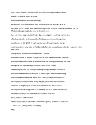 policy thrust aimed at LPG penetration in rural areas through the Rajiv Gandhi

Gramin LPG Vitaran Yojana (RGGLVY).

Domestic Pricing Policies: Gradual Change

Price control is still applicable on three major products viz. HSD, SKO (PDS) &

LPG(Dom). In this context, with the return of high crude oil prices, under-recoveries for PSU Oil
Marketing Companies (OMCs) have continued to soar.

However, there is a gradual shift in the Government policy from the present system

of indirect subsidies to direct subsidies. The Government is considering direct

subsidization of LPG & SKO through cash transfers. Should the policy change

materialise, it may bring relief to the PSU OMCs from the financial burden of under-recoveries in the
near future.

Strengthening of India as a Refined Products Exporter

With international oil demand rising during the year, the export market for Indian

POL exports expanded further. POL exports from the country grew rapidly and have

emerged as the highest foreign exchange earner for the country.

The Refining sector in the country has been growing at a fast pace and Indian

refineries clocked a capacity utilization of over 100 per cent to meet the rising

domestic and export demand. While, quite a few capacity expansions in the

refinery sector came on stream during the year, other major expansions are

underway. During the year, a landmark achievement was the successful

countrywide launch of upgraded BS-IV (13 cities) and BS-III Petrol and Diesel (in

rest of the country) in line with the Auto Fuel Policy road map.

Rising Domestic Oil Production

The country moved away from the scenario of stagnating domestic oil production.

  PRODUCTS Quantity (MMT) Growth (%)

FY11
 