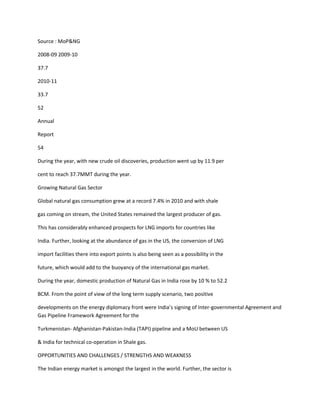 Source : MoP&NG

2008-09 2009-10

37.7

2010-11

33.7

52

Annual

Report

54

During the year, with new crude oil discoveries, production went up by 11.9 per

cent to reach 37.7MMT during the year.

Growing Natural Gas Sector

Global natural gas consumption grew at a record 7.4% in 2010 and with shale

gas coming on stream, the United States remained the largest producer of gas.

This has considerably enhanced prospects for LNG imports for countries like

India. Further, looking at the abundance of gas in the US, the conversion of LNG

import facilities there into export points is also being seen as a possibility in the

future, which would add to the buoyancy of the international gas market.

During the year, domestic production of Natural Gas in India rose by 10 % to 52.2

BCM. From the point of view of the long term supply scenario, two positive

developments on the energy diplomacy front were India’s signing of Inter-governmental Agreement and
Gas Pipeline Framework Agreement for the

Turkmenistan- Afghanistan-Pakistan-India (TAPI) pipeline and a MoU between US

& India for technical co-operation in Shale gas.

OPPORTUNITIES AND CHALLENGES / STRENGTHS AND WEAKNESS

The Indian energy market is amongst the largest in the world. Further, the sector is
 