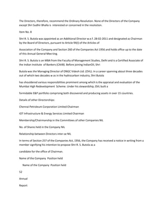 The Directors, therefore, recommend the Ordinary Resolution. None of the Directors of the Company
except Shri Sudhir Bhalla is interested or concerned in the resolution.

Item No. 8

Shri R. S. Butola was appointed as an Additional Director w.e.f. 28-02-2011 and designated as Chairman
by the Board of Directors, pursuant to Article 94(I) of the Articles of

Association of the Company and Section 260 of the Companies Act 1956 and holds office up to the date
of this Annual General Mee ting.

Shri R. S. Butola is an MBA from the Faculty of Management Studies, Delhi and is a Certified Associate of
the Indian Institute of Bankers (CAIIB). Before joining IndianOil, Shri

Butola was the Managing Director of ONGC Videsh Ltd. (OVL). In a career spanning about three decades
out of which two decades w as in the hydrocarbon industry, Shri Butola

has shouldered various responsibilities prominent among which is the appraisal and evaluation of the
Mumbai High Redevelopment Scheme. Under his stewardship, OVL built a

formidable E&P portfolio comprising both discovered and producing assets in over 15 countries.

Details of other Directorships:

Chennai Petroleum Corporation Limited Chairman

IOT Infrastructure & Energy Services Limited Chairman

Membership/Chairmanship in the Committees of other Companies NIL

No. of Shares held in the Company NIL

Relationship between Directors inter-se NIL

In terms of Section 257 of the Companies Act, 1956, the Company has received a notice in writing from a
member signifying his intention to propose Shri R. S. Butola as a

candidate for the office of Chairman.

Name of the Company Position held

     Name of the Company Position held

52

Annual

Report
 