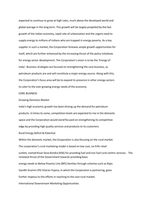 expected to continue to grow at high rates, much above the developed world and

global average in the long term. This growth will be largely propelled by the fast

growth of the Indian economy, rapid rate of urbanization and the urgent need to

supply energy to millions of Indians who are trapped in energy poverty. As a key

supplier in such a market, the Corporation foresees ample growth opportunities for

itself, which are further enhanced by the increasing thrust of the policy initiatives

for energy sector development. The Corporation’s vision is to be the ‘Energy of

India’. Business strategies are focused on strengthening the core business, as

petroleum products are and will constitute a major energy source. Along with this,

the Corporation’s focus area will be to expand its presence in other energy sectors

to cater to the ever growing energy needs of the economy.

CORE BUSINESS

Growing Domestic Market

India’s high economic growth has been driving up the demand for petroleum

products. In times to come, competition levels are expected to rise in the domestic

space and the Corporation would stand focused on strengthening its competitive

edge by providing high quality services and products to its customers.

Rural Energy Deficit & Potential

Within the domestic market, the Corporation is also focusing on the rural market.

The corporation’s rural marketing model is based on low cost, no-frills retail

outlets, named Kisan Seva Kendra (KSK) for providing fuel and non fuel rural-centric services. The
renewed thrust of the Government towards providing basic

energy needs to Below Poverty Line (BPL) families through schemes such as Rajiv

Gandhi Gramin LPG Vitaran Yojana, in which the Corporation is partnering, gives

further impetus to the efforts in reaching to the vast rural market.

International Downstream Marketing Opportunities
 