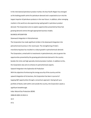 In the international petroleum product market, the Asia-Pacific Region has emerged

as the leading growth centre for petroleum demand and is expected to turn into the

largest importer of petroleum products in the near future. In addition, other emerging

markets in the world are also experiencing rapid growth in petroleum product

demand. The Corporation aims to explore opportunities presented by these fast

growing demand centres through appropriate business models.

BUSINESS INTEGRATION

Downward Integration in Petrochemicals

The Corporation has made significant strides in the downward integration into

petrochemicals business in the recent past. The strengthening of India’s

manufacturing base has resulted in a robust growth in petrochemicals demand.

The Corporation, armed with its investments in petrochemicals, aims to garner the

opportunities presented by the growing petrochemicals demand in the country

besides the niche and high specialty chemical product markets. In addition to this,

the Corporation also aims to enhance its petrochemicals exports.

Upward Integration into Exploration & Production

With the objective of enhancing the energy security of the country and the

upward integration of its business, the Corporation has been in pursuit of

tapping E&P opportunities through a consortium approach. Having built up a

portfolio of blocks, both within and outside the country, the Corporation awaits a

significant breakthrough.

India: Natural Gas Production (BCM)

2008-09 2009-10 2010-11

32.9

47.6
 