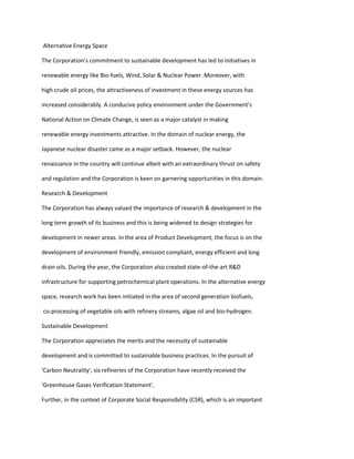 Alternative Energy Space

The Corporation’s commitment to sustainable development has led to initiatives in

renewable energy like Bio-fuels, Wind, Solar & Nuclear Power. Moreover, with

high crude oil prices, the attractiveness of investment in these energy sources has

increased considerably. A conducive policy environment under the Government’s

National Action on Climate Change, is seen as a major catalyst in making

renewable energy investments attractive. In the domain of nuclear energy, the

Japanese nuclear disaster came as a major setback. However, the nuclear

renaissance in the country will continue albeit with an extraordinary thrust on safety

and regulation and the Corporation is keen on garnering opportunities in this domain.

Research & Development

The Corporation has always valued the importance of research & development in the

long term growth of its business and this is being widened to design strategies for

development in newer areas. In the area of Product Development, the focus is on the

development of environment friendly, emission compliant, energy efficient and long

drain oils. During the year, the Corporation also created state-of-the-art R&D

infrastructure for supporting petrochemical plant operations. In the alternative energy

space, research work has been initiated in the area of second generation biofuels,

co-processing of vegetable oils with refinery streams, algae oil and bio-hydrogen.

Sustainable Development

The Corporation appreciates the merits and the necessity of sustainable

development and is committed to sustainable business practices. In the pursuit of

'Carbon Neutrality', six refineries of the Corporation have recently received the

'Greenhouse Gases Verification Statement'.

Further, in the context of Corporate Social Responsibility (CSR), which is an important
 