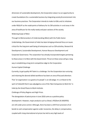 dimension of sustainable development, the Corporation views it as an opportunity to

create foundations for a sustainable business by integrating society & environment into

our business practices. The Corporation intends to make its KSKs and its initiatives

under RGGLVY as the nodal points of delivery for its CSR activities in rural areas in the

area of healthcare for the really needy and poor sections of the society.

Widening Scope of MoU

Through its Memorandum of Understanding (MoU) with the Public Sector

Undertakings, the Government of India has been bringing enhanced focus on issues

critical for the long term well being of enterprises such as CSR activities, Research &

Development, Sustainable Development, Human Resource Development and

Corporate Governance. The corporation has already incorporated targets pertaining

to these areas in its MoU with the Government. Thrust on these areas will go a long

way in establishing a long term competitive edge to the Corporation.

Human Capital Challenge

Currently, to get quality HR Talent is a challenge. For the Corporation too nurturing

and retaining the desired skilled workforce has been an area of focused attention.

That ‘an organization is as good as its people’ is an old adage. It is a tribute to the

spirit of IndianOil that it was adjudged as one of the ‘Best Companies to Work for’ in

India by the Great Places to Work Institute.

Challenge of Policy Regime and High Prices

The deregulation of petrol prices in June 2010 came as a positive policy

development. However, major products such as Diesel, LPG(Dom) & SKO(PDS)

are still under price control. Although, there has been a shift from provision of oil

bonds to cash compensation against under recoveries, the delay in compensation,

coupled with rising international oil prices has led to very high levels of
 
