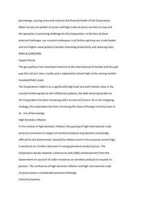 borrowings, causing stress and strain to the financial health of the Corporation.

Albeit no one can predict oil prices and high crude oil prices are here to stay and

this would be a continuing challenge for the Corporation. In the face of these

external challenges, our constant endeavour is to further optimize our crude basket

and turn higher value products besides improving productivity and reducing costs.

RISKS & CONCERNS

Supply Shocks

The geo-political risks have been inherent to the international oil market and this year

saw this risk turn into a reality and is expected to remain high in the coming months.

Escalated Debt Levels

The Corporation’s debt is at a significantly high level and with interest rates in the

country hardening due to anti-inflationary policies, the debt servicing burden on

the Corporation has been increasing and is an area of concern. As a risk mitigating

strategy, the corporation has been increasing the share of foreign currency loans in

its mix of borrowings.

High Domestic Inflation

In the context of high domestic inflation, the passing of high international crude

prices to consumers in respect of sensitive products may become increasingly

difficult for the Government. Should the inflation level in the economy remain high,

it would act as a further deterrent in raising petroleum product prices. The

Corporation would, however, continue to seek 100% reimbursement from the

Government on account of under recoveries on sensitive products to insulate its

position. The confluence of high domestic inflation and high international crude

oil prices poses a considerable business challenge.

Forex Fluctuations
 