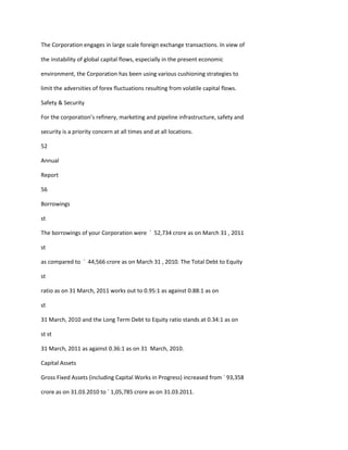The Corporation engages in large scale foreign exchange transactions. In view of

the instability of global capital flows, especially in the present economic

environment, the Corporation has been using various cushioning strategies to

limit the adversities of forex fluctuations resulting from volatile capital flows.

Safety & Security

For the corporation’s refinery, marketing and pipeline infrastructure, safety and

security is a priority concern at all times and at all locations.

52

Annual

Report

56

Borrowings

st

The borrowings of your Corporation were ` 52,734 crore as on March 31 , 2011

st

as compared to ` 44,566 crore as on March 31 , 2010. The Total Debt to Equity

st

ratio as on 31 March, 2011 works out to 0.95:1 as against 0.88:1 as on

st

31 March, 2010 and the Long Term Debt to Equity ratio stands at 0.34:1 as on

st st

31 March, 2011 as against 0.36:1 as on 31 March, 2010.

Capital Assets

Gross Fixed Assets (including Capital Works in Progress) increased from ` 93,358

crore as on 31.03.2010 to ` 1,05,785 crore as on 31.03.2011.
 