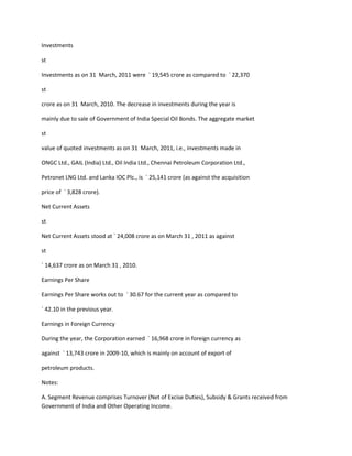 Investments

st

Investments as on 31 March, 2011 were ` 19,545 crore as compared to ` 22,370

st

crore as on 31 March, 2010. The decrease in investments during the year is

mainly due to sale of Government of India Special Oil Bonds. The aggregate market

st

value of quoted investments as on 31 March, 2011, i.e., investments made in

ONGC Ltd., GAIL (India) Ltd., Oil India Ltd., Chennai Petroleum Corporation Ltd.,

Petronet LNG Ltd. and Lanka IOC Plc., is ` 25,141 crore (as against the acquisition

price of ` 3,828 crore).

Net Current Assets

st

Net Current Assets stood at ` 24,008 crore as on March 31 , 2011 as against

st

` 14,637 crore as on March 31 , 2010.

Earnings Per Share

Earnings Per Share works out to ` 30.67 for the current year as compared to

` 42.10 in the previous year.

Earnings in Foreign Currency

During the year, the Corporation earned ` 16,968 crore in foreign currency as

against ` 13,743 crore in 2009-10, which is mainly on account of export of

petroleum products.

Notes:

A. Segment Revenue comprises Turnover (Net of Excise Duties), Subsidy & Grants received from
Government of India and Other Operating Income.
 