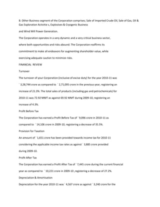B. Other Business segment of the Corporation comprises; Sale of Imported Crude Oil, Sale of Gas, Oil &
Gas Exploration Activitie s, Explosives & Cryogenic Business

and Wind Mill Power Generation.

The Corporation operates in a very dynamic and a very critical business sector,

where both opportunities and risks abound. The Corporation reaffirms its

commitment to make all endeavors for augmenting shareholder value, while

exercising adequate caution to minimize risks.

FINANCIAL REVIEW

Turnover

The turnover of your Corporation (inclusive of excise duty) for the year 2010-11 was

` 3,28,744 crore as compared to ` 2,71,095 crore in the previous year, registering an

increase of 21.3%. The total sales of products (including gas and petrochemicals) for

2010-11 was 72.92 MMT as against 69.92 MMT during 2009-10, registering an

increase of 4.3%.

Profit Before Tax

The Corporation has earned a Profit Before Tax of ` 9,096 crore in 2010-11 as

compared to ` 14,106 crore in 2009-10, registering a decrease of 35.5%.

Provision for Taxation

An amount of ` 1,651 crore has been provided towards income tax for 2010-11

considering the applicable income tax rates as against ` 3,885 crore provided

during 2009-10.

Profit After Tax

The Corporation has earned a Profit After Tax of ` 7,445 crore during the current financial

year as compared to ` 10,221 crore in 2009-10 ,registering a decrease of 27.2%.

Depreciation & Amortisation

Depreciation for the year 2010-11 was ` 4,567 crore as against ` 3,240 crore for the
 