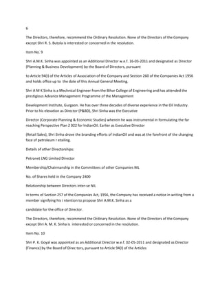 6

The Directors, therefore, recommend the Ordinary Resolution. None of the Directors of the Company
except Shri R. S. Butola is interested or concerned in the resolution.

Item No. 9

Shri A.M.K. Sinha was appointed as an Additional Director w.e.f. 16-03-2011 and designated as Director
(Planning & Business Development) by the Board of Directors, pursuant

to Article 94(I) of the Articles of Association of the Company and Section 260 of the Companies Act 1956
and holds office up to the date of this Annual General Meeting.

Shri A M K Sinha is a Mechnical Engineer from the Bihar College of Engineering and has attended the
prestigious Advance Management Programme of the Management

Development Institute, Gurgaon. He has over three decades of diverse experience in the Oil Industry.
Prior to his elevation as Director (P&BD), Shri Sinha was the Executive

Director (Corporate Planning & Economic Studies) wherein he was instrumental in formulating the far
reaching Perspective Plan 2 022 for IndianOil. Earlier as Executive Director

(Retail Sales), Shri Sinha drove the branding efforts of IndianOil and was at the forefront of the changing
face of petroleum r etailing.

Details of other Directorships:

Petronet LNG Limited Director

Membership/Chairmanship in the Committees of other Companies NIL

No. of Shares held in the Company 2400

Relationship between Directors inter-se NIL

In terms of Section 257 of the Companies Act, 1956, the Company has received a notice in writing from a
member signifying his i ntention to propose Shri A.M.K. Sinha as a

candidate for the office of Director.

The Directors, therefore, recommend the Ordinary Resolution. None of the Directors of the Company
except Shri A. M. K. Sinha is interested or concerned in the resolution.

Item No. 10

Shri P. K. Goyal was appointed as an Additional Director w.e.f. 02-05-2011 and designated as Director
(Finance) by the Board of Direc tors, pursuant to Article 94(I) of the Articles
 