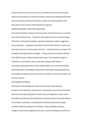 business activity so as to ensure accuracy, reliability and consistency of records,

systems and procedures. An Audit Committee comprising of independent Directors

and constituted by the Board of Directors reviews the recommendations and

observations of the Internal Audit Department regularly.

HUMAN RESOURCES / INDUSTRIAL RELATIONS

The industrial relations climate in the Corporation remained harmonious, peaceful

and cordial during the year. Employees’ participation has been ensured through

information sharing with employees regularly seeking their support, suggestions

and co-operation. Employees’ participation Schemes like shop floor councils and

plant level councils are functioning in the Units. IndianOil continues to align its HR

strategies with organisational strategies. The pay revision for workmen effective

01.01.2007 has been implemented during the year. The employee strength of

IndianOil as on 31st March, 2011 was 34,105 including 14,497 officers.

Information regarding Corporate Social Responsibility, Environmental Protection

and Conservation, Technological Conservation, Renewable Energy Developments,

and Foreign Exchange Conservation has been included in the Directors' Report and

Annexure thereto.

CAUTIONARY STATEMENT

Statements in the Management’s Discussion & Analysis, describing the

Company’s focal objectives, expectations or anticipations may be forward looking

within the meaning of applicable securities, laws and regulations. Actual results

may differ materially from the expectations. Important factors that could influence

the Company’s operations, include global and domestic demand and supply

conditions affecting selling prices of products, input availability and prices,

changes in Government regulations/ tax laws, economic developments within the
 