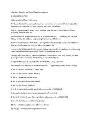 • Conduct, Discipline and Appeal Rules for employees

2. BOARD OF DIRECTORS

(a) Composition of Board of Directors

The Board of IndianOil comprises of an optimum combination of Executive (Whole-time) and Non-
Executive (Part-time) Directors. N on-Executive (part-time) Independent

Directors are persons with proven record in diverse areas like energy, law, academics, finance,
marketing, administration, etc.

The strength of the Board of IndianOil was 16 Directors as on 31.03.11 comprising of 8 Executive
(Whole-time Functional) Direct ors (including Chairman) and 8 Part-time

Non-Executive Directors, out of which 6 are Independent Directors and 2 are Government Nominee
Directors. The Company has not b een able to comply with the

requirement of 50% Independent Directors on its Board, as IndianOil, being a Government Company
under the administrative contro l of the Ministry of Petroleum & Natural

Gas (MoP&NG), the Directors are nominated by the Government of India. The Company has been
pursuing with the Government of India to induct requisite number of

Independent Directors as required under clause 49 of the Listing Agreement.

The composition of the Board of Directors as on 31.03.11 is given below:-Sl. No. Name Category

1. Shri R. S. Butola Chairman w.e.f. 28.02.2011

2. Shri S. V. Narasimhan Director (Finance)

3. Shri G. C. Daga Director (Marketing)

4. Shri B. N. Bankapur Director (Refineries)

5. Shri K. K. Jha Director (Pipelines)

6. Dr. R. K. Malhotra Director (Research & Development) w.e.f 05.08.2010

7. Shri Sudhir Bhalla Director (Human Resources) w.e.f. 27.10.2010

8. Shri A. M. K. Sinha Director (Planning & Business Development) w.e.f 16.03.2011

9. Shri P. K. Sinha Government Nominee Director

10. Shri Sudhir Bhargava Government Nominee Director

11. Prof. (Dr.) Indira J. Parikh Independent Director
 