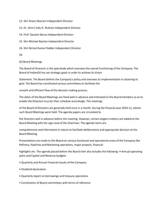 12. Shri Anees Noorani Independent Director

13. Dr. (Smt.) Indu R. Shahani Independent Director

14. Prof. Gautam Barua Independent Director

15. Shri Michael Bastian Independent Director

16. Shri Nirmal Kumar Poddar Independent Director

59

(b) Board Meetings

The Board of Directors is the apex body which oversees the overall functioning of the Company. The
Board of IndianOil has set strategic goals in order to achieve its Vision

Statement. The Board defines the Company’s policy and oversees its implementation in attaining its
goal. The Board has constituted various committees to facilitate the

smooth and efficient flow of the decision making process.

The dates of the Board Meetings are fixed well in advance and intimated to the Board members so as to
enable the Directors to p lan their schedule accordingly. The meetings

of the Board of Directors are generally held once in a month. During the financial year 2010-11, eleven
such Board Meetings were held. The agenda papers are circulated to

the Directors well in advance before the meeting. However, certain exigent matters are tabled at the
Board Meeting with the app roval of the Chairman. The agenda items are

comprehensive and informative in nature to facilitate deliberations and appropriate decision at the
Board Meeting.

Presentations are made to the Board on various functional and operational areas of the Company like
Refinery, Pipelines and Marketing operations, major projects, financial

highlights etc. The agenda placed before the Board inter alia includes the following:-• Annual operating
plans and Capital and Revenue budgets

• Quarterly and Annual Financial results of the Company

• Dividend declaration

• Quarterly report on borrowings and treasury operations

• Constitution of Board committees with terms of reference
 