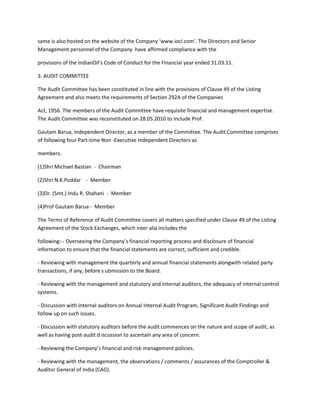 same is also hosted on the website of the Company ‘www.iocl.com’. The Directors and Senior
Management personnel of the Company have affirmed compliance with the

provisions of the IndianOil’s Code of Conduct for the Financial year ended 31.03.11.

3. AUDIT COMMITTEE

The Audit Committee has been constituted in line with the provisions of Clause 49 of the Listing
Agreement and also meets the requirements of Section 292A of the Companies

Act, 1956. The members of the Audit Committee have requisite financial and management expertise.
The Audit Committee was reconstituted on 28.05.2010 to include Prof.

Gautam Barua, Independent Director, as a member of the Committee. The Audit Committee comprises
of following four Part-time Non -Executive Independent Directors as

members.

(1)Shri Michael Bastian - Chairman

(2)Shri N.K.Poddar - Member

(3)Dr. (Smt.) Indu R. Shahani - Member

(4)Prof Gautam Barua - Member

The Terms of Reference of Audit Committee covers all matters specified under Clause 49 of the Listing
Agreement of the Stock Exchanges, which inter alia includes the

following:-- Overseeing the Company’s financial reporting process and disclosure of financial
information to ensure that the financial statements are correct, sufficient and credible.

- Reviewing with management the quarterly and annual financial statements alongwith related party
transactions, if any, before s ubmission to the Board.

- Reviewing with the management and statutory and internal auditors, the adequacy of internal control
systems.

- Discussion with internal auditors on Annual Internal Audit Program, Significant Audit Findings and
follow up on such issues.

- Discussion with statutory auditors before the audit commences on the nature and scope of audit, as
well as having post-audit d iscussion to ascertain any area of concern.

- Reviewing the Company’s financial and risk management policies.

- Reviewing with the management, the observations / comments / assurances of the Comptroller &
Auditor General of India (CAG).
 