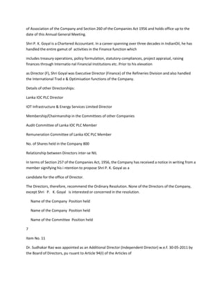 of Association of the Company and Section 260 of the Companies Act 1956 and holds office up to the
date of this Annual General Meeting.

Shri P. K. Goyal is a Chartered Accountant. In a career spanning over three decades in IndianOil, he has
handled the entire gamut of activities in the Finance function which

includes treasury operations, policy formulation, statutory compliances, project appraisal, raising
finances through Internatio nal Financial Institutions etc. Prior to his elevation

as Director (F), Shri Goyal was Executive Director (Finance) of the Refineries Division and also handled
the International Trad e & Optimisation functions of the Company.

Details of other Directorships:

Lanka IOC PLC Director

IOT Infrastructure & Energy Services Limited Director

Membership/Chairmanship in the Committees of other Companies

Audit Committee of Lanka IOC PLC Member

Remuneration Committee of Lanka IOC PLC Member

No. of Shares held in the Company 800

Relationship between Directors inter-se NIL

In terms of Section 257 of the Companies Act, 1956, the Company has received a notice in writing from a
member signifying his i ntention to propose Shri P. K. Goyal as a

candidate for the office of Director.

The Directors, therefore, recommend the Ordinary Resolution. None of the Directors of the Company,
except Shri P. K. Goyal is interested or concerned in the resolution.

    Name of the Company Position held

    Name of the Company Position held

    Name of the Committee Position held

7

Item No. 11

Dr. Sudhakar Rao was appointed as an Additional Director (Independent Director) w.e.f. 30-05-2011 by
the Board of Directors, pu rsuant to Article 94(I) of the Articles of
 