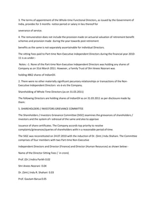 3. The terms of appointment of the Whole-time Functional Directors, as issued by the Government of
India, provides for 3 months notice period or salary in lieu thereof for

severance of service.

4. The remuneration does not include the provision made on actuarial valuation of retirement benefit
schemes and provision made during the year towards post retirement

benefits as the same is not separately ascertainable for individual Directors.

The sitting Fees paid to Part-time Non-Executive Independent Directors during the financial year 2010-
11 is as under:-

Notes :-1. None of the Part-time Non-Executive Independent Directors was holding any shares of
Company as on 31st March 2011. However, a Family Trust of Shri Anees Noorani was

holding 4862 shares of IndianOil.

2. There were no other materially significant pecuniary relationships or transactions of the Non-
Executive Independent Directors vis-à-vis the Company.

Shareholding of Whole Time Directors (as on 31.03.2011)

The following Directors are holding shares of IndianOil as on 31.03.2011 as per disclosure made by
them:

5. SHAREHOLDERS / INVESTORS GRIEVANCE COMMITTEE

The Shareholders / Investors Grievance Committee (SIGC) examines the grievances of shareholders /
investors and the system of r edressal of the same and also to approve

issuance of share certificates. The Company accords top priority to resolve
complaints/grievances/queries of shareholders withi n a reasonable period of time.

The SIGC was reconstituted on 24.07.2010 with the induction of Dr. (Smt.) Indu Shahani. The Committee
comprises of four members with two Part-time Non-Executive

Independent Directors and Director (Finance) and Director (Human Resources) as shown below:-

Name of the Director Sitting Fees (` in crore)

Prof. (Dr.) Indira Parikh 0.02

Shri Anees Noorani 0.04

Dr. (Smt.) Indu R. Shahani 0.03

Prof. Gautam Barua 0.05
 